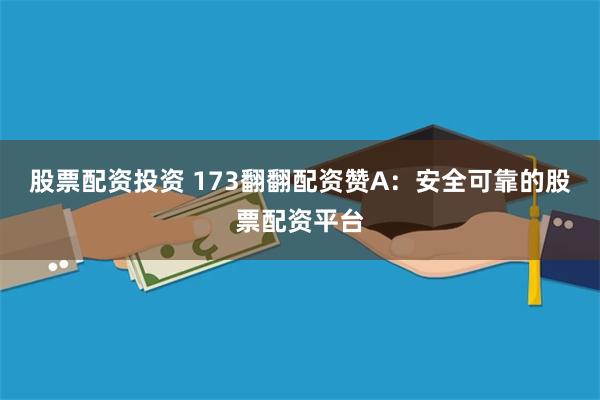 股票配资投资 173翻翻配资赞A：安全可靠的股票配资平台