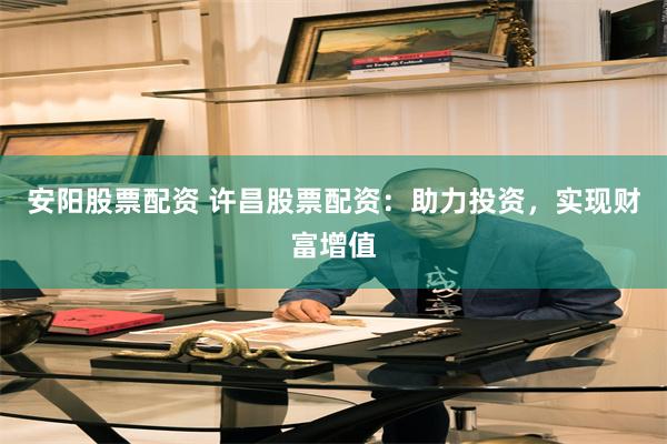 安阳股票配资 许昌股票配资：助力投资，实现财富增值