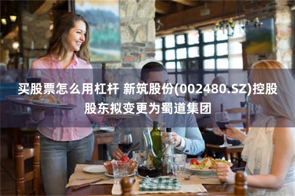 买股票怎么用杠杆 新筑股份(002480.SZ)控股股东拟变更为蜀道集团