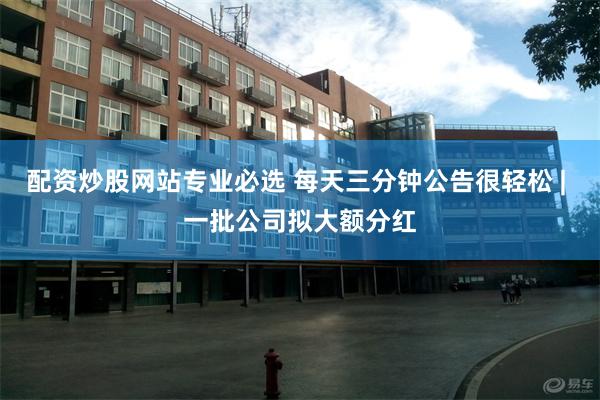 配资炒股网站专业必选 每天三分钟公告很轻松 | 一批公司拟大额分红