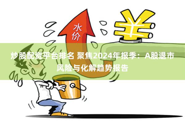 炒股配资平台排名 聚焦2024年报季：A股退市风险与化解趋势报告