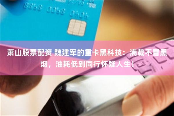 萧山股票配资 魏建军的重卡黑科技：满载不冒黑烟，油耗低到同行怀疑人生！