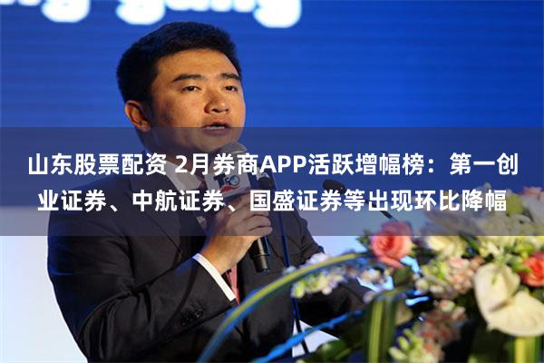 山东股票配资 2月券商APP活跃增幅榜：第一创业证券、中航证券、国盛证券等出现环比降幅