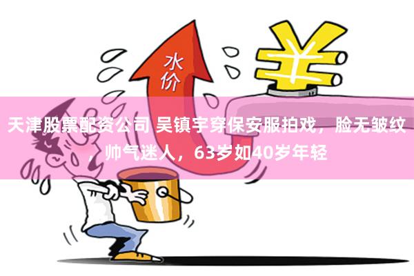 天津股票配资公司 吴镇宇穿保安服拍戏，脸无皱纹，帅气迷人，63岁如40岁年轻