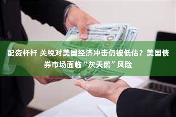配资杆杆 关税对美国经济冲击仍被低估？美国债券市场面临“灰天鹅”风险