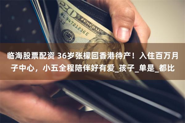 临海股票配资 36岁张檬回香港待产！入住百万月子中心，小五全程陪伴好有爱_孩子_单是_都比