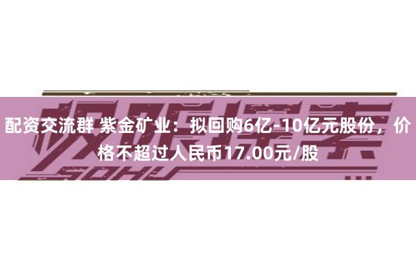 配资交流群 紫金矿业：拟回购6亿-10亿元股份，价格不超过人民币17.00元/股