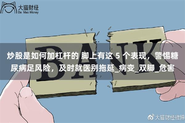 炒股是如何加杠杆的 脚上有这 5 个表现，警惕糖尿病足风险，及时就医别拖延_病变_双脚_危害