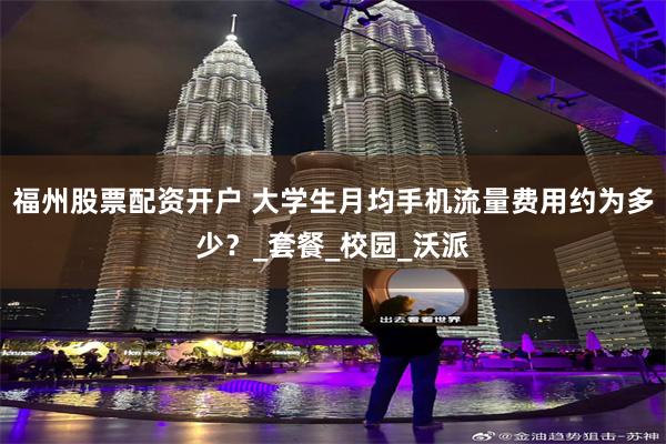 福州股票配资开户 大学生月均手机流量费用约为多少？_套餐_校园_沃派