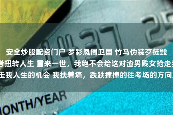 安全炒股配资门户 罗彩凤周卫国 竹马伪装歹徒毁我人生重回八零我靠高考扭转人生 重来一世，我绝不会给这对渣男贱女抢走我人生的机会 我扶着墙，跌跌撞撞的往考场的方向走去_许书记_考卷_瞬间