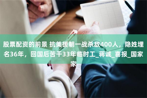 股票配资的前景 抗美援朝一战杀敌400人，隐姓埋名36年，回国后苦干33年临时工_蒋诚_喜报_国家