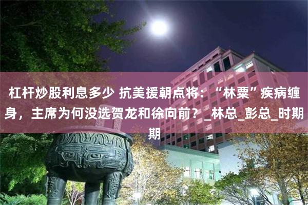 杠杆炒股利息多少 抗美援朝点将：“林粟”疾病缠身，主席为何没选贺龙和徐向前？_林总_彭总_时期
