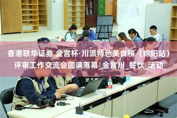 香港联华证券 金宫杯·川派特色美食榜（绵阳站）评审工作交流会圆满落幕_金宫川_餐饮_活动