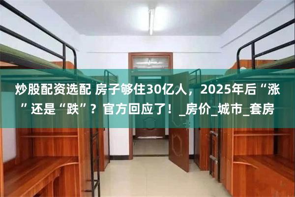 炒股配资选配 房子够住30亿人，2025年后“涨”还是“跌”？官方回应了！_房价_城市_套房