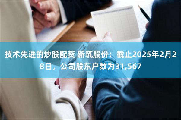 技术先进的炒股配资 新筑股份：截止2025年2月28日，公司股东户数为31,567