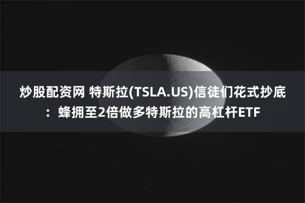 炒股配资网 特斯拉(TSLA.US)信徒们花式抄底：蜂拥至2倍做多特斯拉的高杠杆ETF