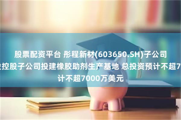 股票配资平台 彤程新材(603650.SH)子公司拟在泰国设控股子公司投建橡胶助剂生产基地 总投资预计不超7000万美元