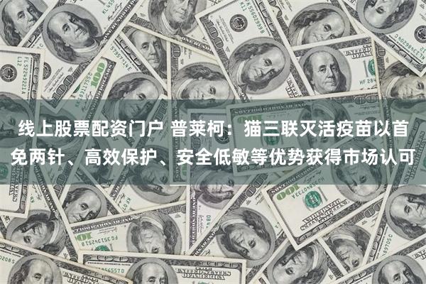 线上股票配资门户 普莱柯：猫三联灭活疫苗以首免两针、高效保护、安全低敏等优势获得市场认可