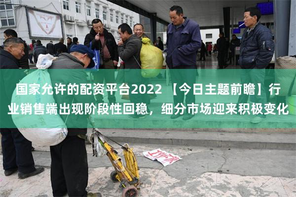 国家允许的配资平台2022 【今日主题前瞻】行业销售端出现阶段性回稳，细分市场迎来积极变化