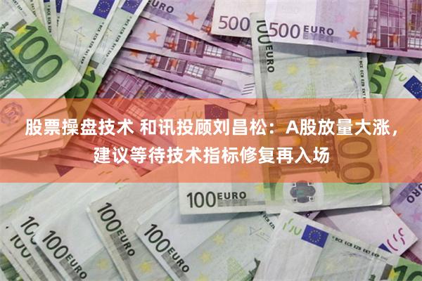 股票操盘技术 和讯投顾刘昌松：A股放量大涨，建议等待技术指标修复再入场