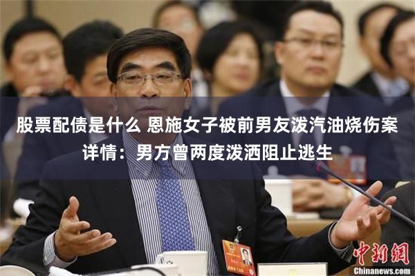 股票配债是什么 恩施女子被前男友泼汽油烧伤案详情：男方曾两度泼洒阻止逃生