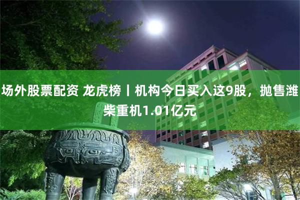 场外股票配资 龙虎榜丨机构今日买入这9股，抛售潍柴重机1.01亿元