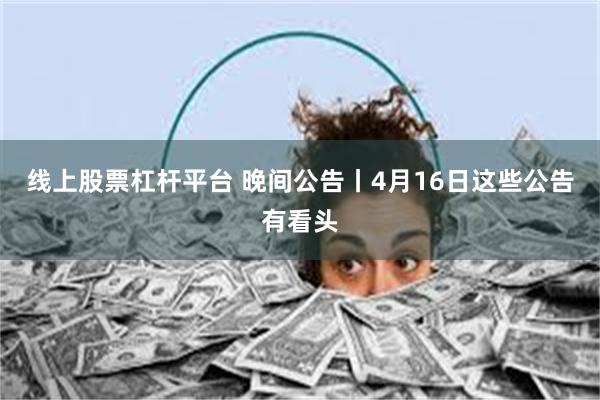 线上股票杠杆平台 晚间公告丨4月16日这些公告有看头