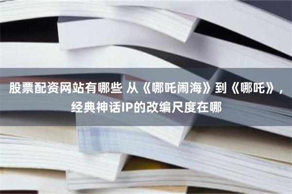 股票配资网站有哪些 从《哪吒闹海》到《哪吒》，经典神话IP的改编尺度在哪