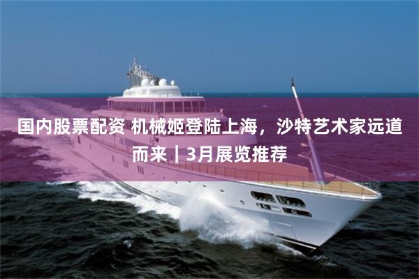 国内股票配资 机械姬登陆上海，沙特艺术家远道而来｜3月展览推荐