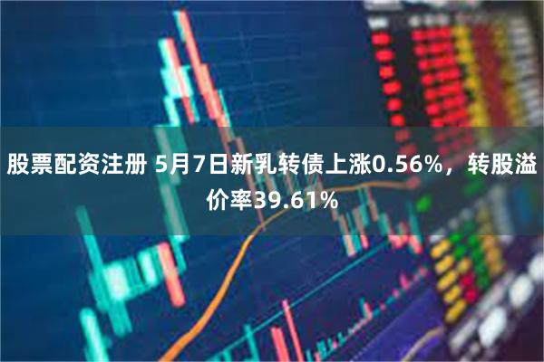 股票配资注册 5月7日新乳转债上涨0.56%，转股溢价率39.61%