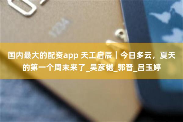 国内最大的配资app 天工启辰｜今日多云，夏天的第一个周末来了_吴彦樾_郭晋_吕玉婷