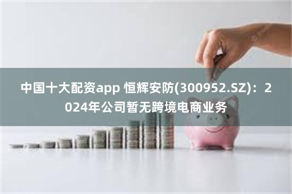 中国十大配资app 恒辉安防(300952.SZ)：2024年公司暂无跨境电商业务