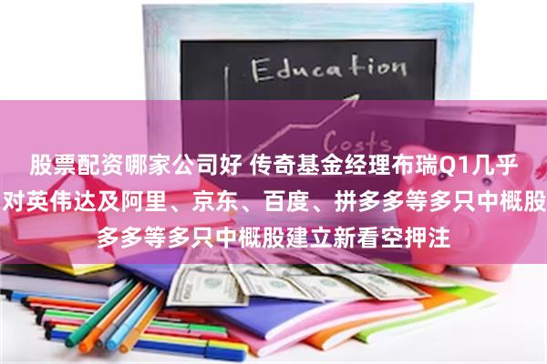 股票配资哪家公司好 传奇基金经理布瑞Q1几乎清空股票组合，对英伟达及阿里、京东、百度、拼多多等多只中概股建立新看空押注