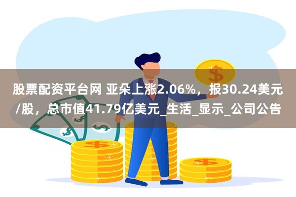 股票配资平台网 亚朵上涨2.06%，报30.24美元/股，总市值41.79亿美元_生活_显示_公司公告