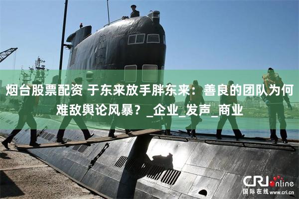 烟台股票配资 于东来放手胖东来：善良的团队为何难敌舆论风暴？_企业_发声_商业