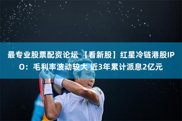 最专业股票配资论坛 【看新股】红星冷链港股IPO：毛利率波动较大 近3年累计派息2亿元