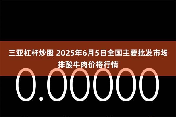 三亚杠杆炒股 2025年6月5日全国主要批发市场排酸牛肉价格行情