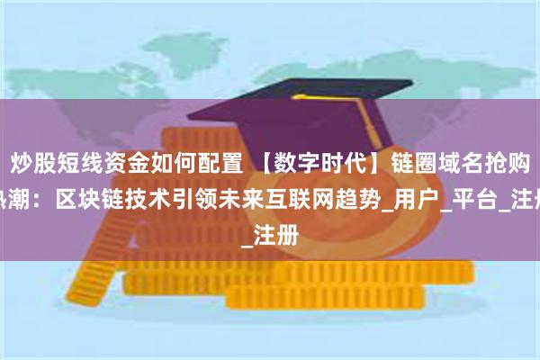 炒股短线资金如何配置 【数字时代】链圈域名抢购热潮：区块链技术引领未来互联网趋势_用户_平台_注册