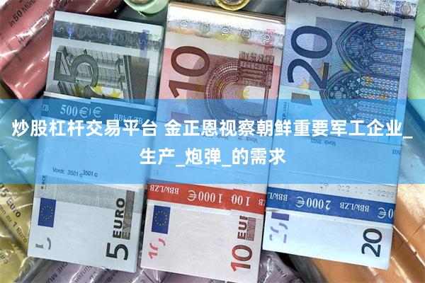 炒股杠杆交易平台 金正恩视察朝鲜重要军工企业_生产_炮弹_的需求