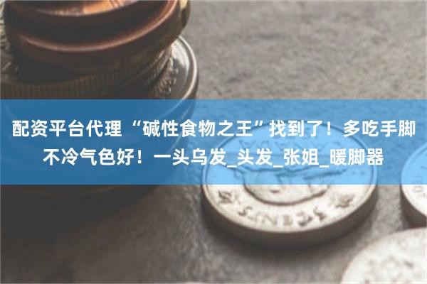 配资平台代理 “碱性食物之王”找到了！多吃手脚不冷气色好！一头乌发_头发_张姐_暖脚器