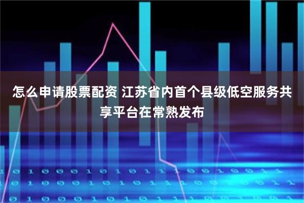 怎么申请股票配资 江苏省内首个县级低空服务共享平台在常熟发布