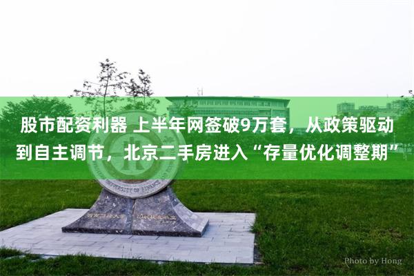 股市配资利器 上半年网签破9万套，从政策驱动到自主调节，北京二手房进入“存量优化调整期”