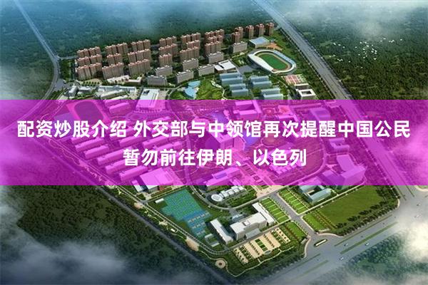 配资炒股介绍 外交部与中领馆再次提醒中国公民暂勿前往伊朗、以色列
