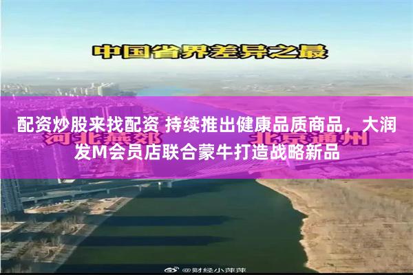配资炒股来找配资 持续推出健康品质商品，大润发M会员店联合蒙牛打造战略新品