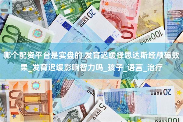 哪个配资平台是实盘的 发育迟缓择思达斯经颅磁效果_发育迟缓影响智力吗_孩子_语言_治疗