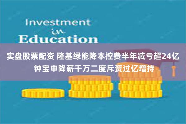 实盘股票配资 隆基绿能降本控费半年减亏超24亿 钟宝申降薪千万二度斥资过亿增持