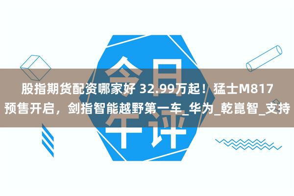 股指期货配资哪家好 32.99万起！猛士M817预售开启，剑指智能越野第一车_华为_乾崑智_支持