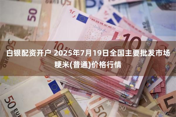 白银配资开户 2025年7月19日全国主要批发市场粳米(普通)价格行情