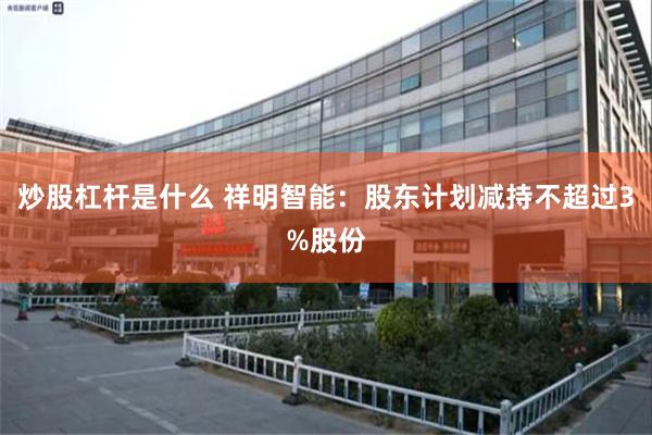 炒股杠杆是什么 祥明智能：股东计划减持不超过3%股份
