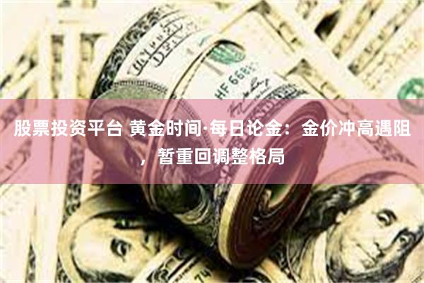 股票投资平台 黄金时间·每日论金：金价冲高遇阻，暂重回调整格局